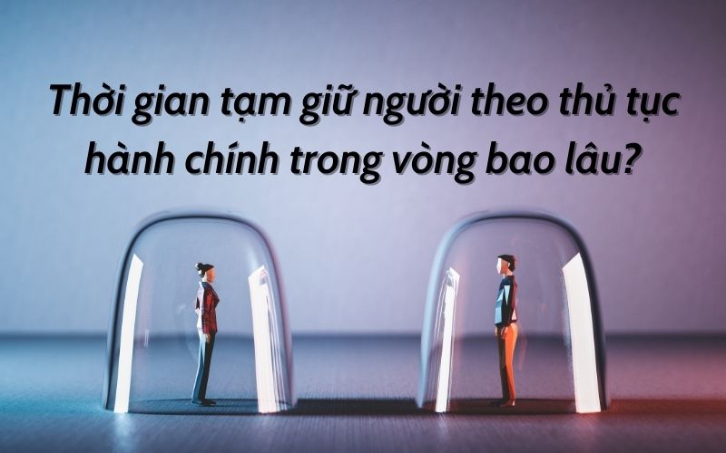 Thời gian tạm giữ người theo thủ tục hành chính trong vòng bao lâu?