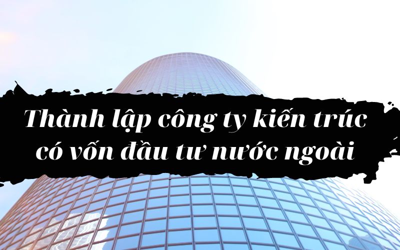 Các bước thành lập công ty kiến trúc có vốn đầu tư nước ngoài