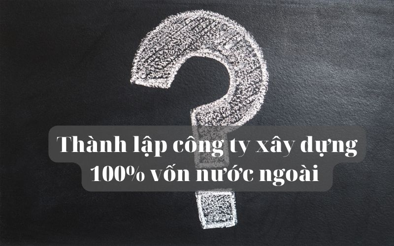 Thành lập công ty xây dựng 100% vốn nước ngoài cần lưu ý những gì
